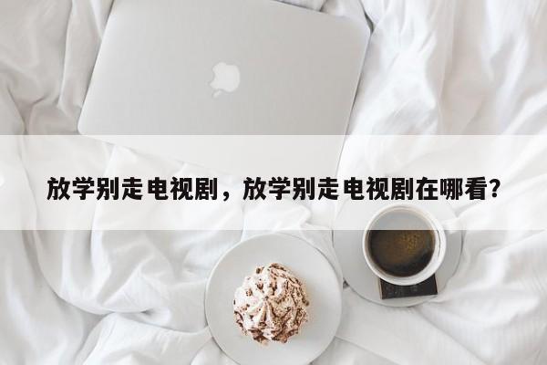放学别走电视剧，放学别走电视剧在哪看？-第1张图片-傲风百科